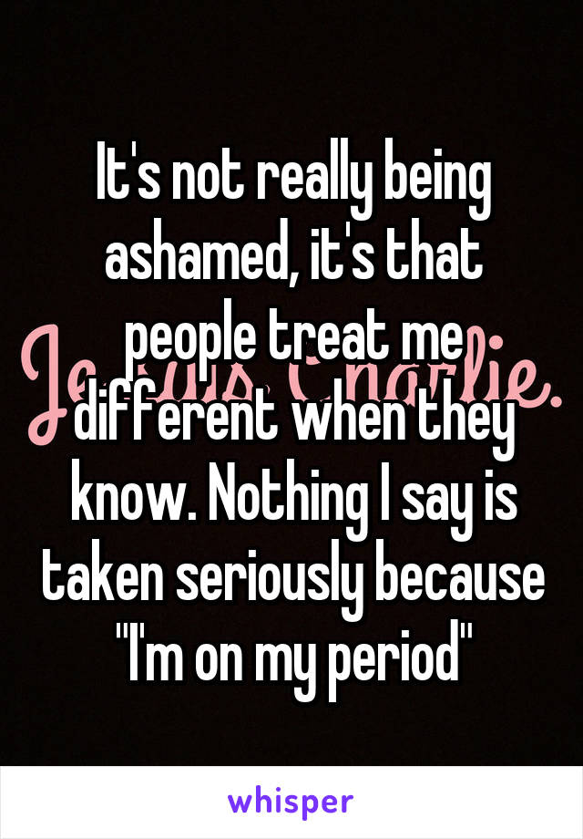 It's not really being ashamed, it's that people treat me different when they know. Nothing I say is taken seriously because "I'm on my period"