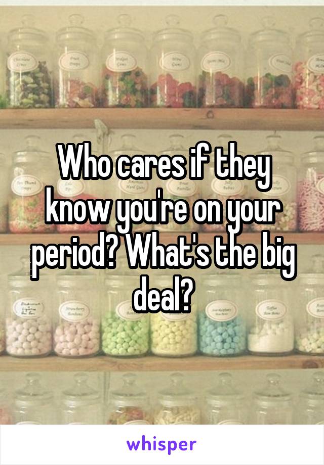 Who cares if they know you're on your period? What's the big deal?