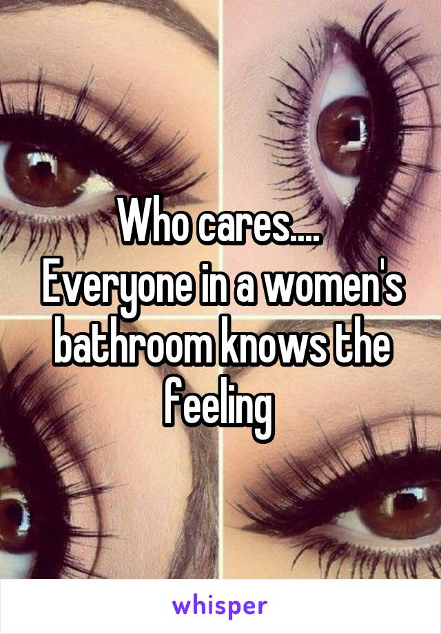 Who cares.... 
Everyone in a women's bathroom knows the feeling 