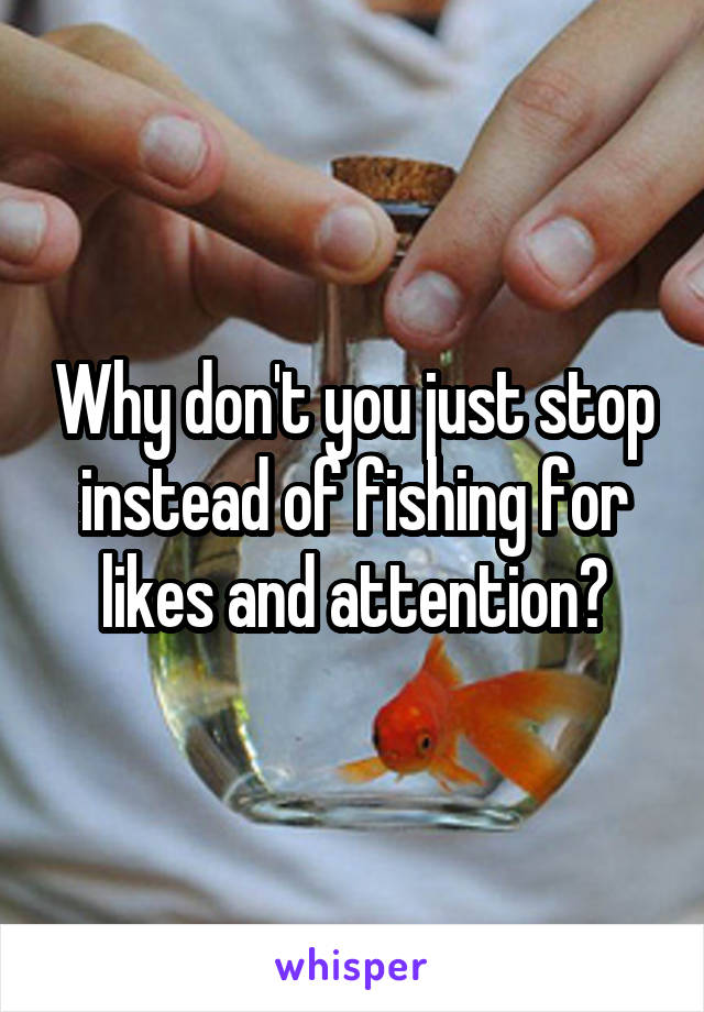 Why don't you just stop instead of fishing for likes and attention?