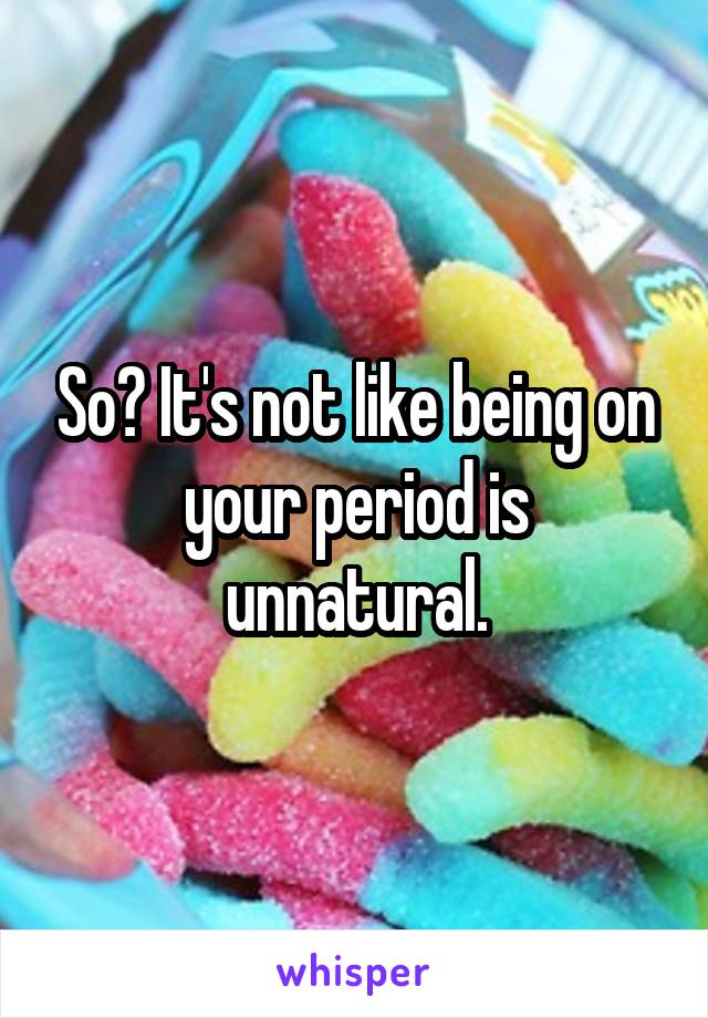 So? It's not like being on your period is unnatural.