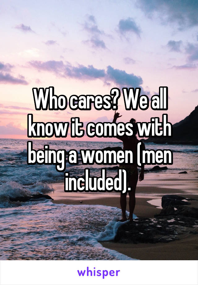 Who cares? We all know it comes with being a women (men included). 