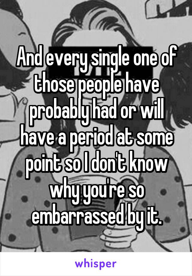 And every single one of those people have probably had or will have a period at some point so I don't know why you're so embarrassed by it.