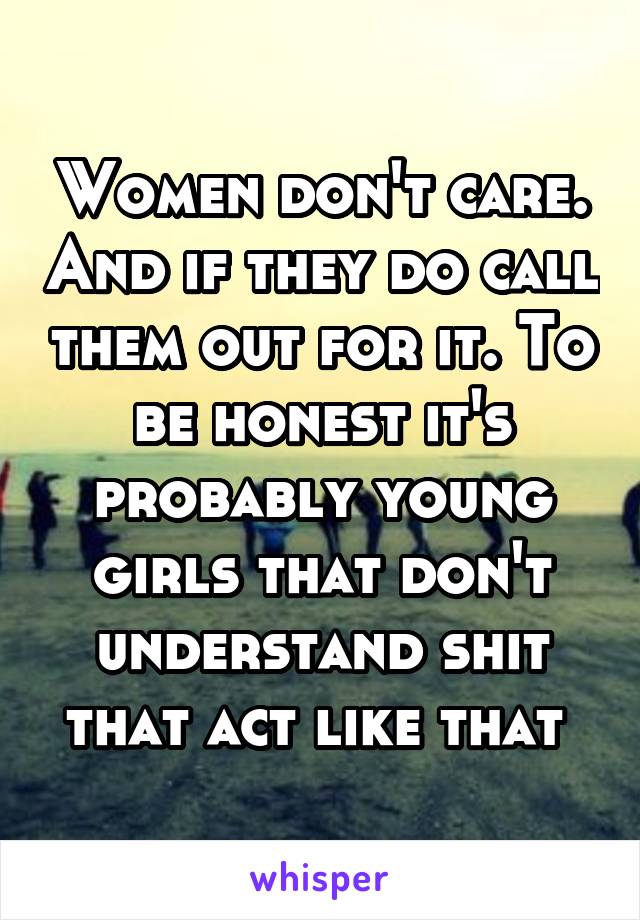 Women don't care. And if they do call them out for it. To be honest it's probably young girls that don't understand shit that act like that 