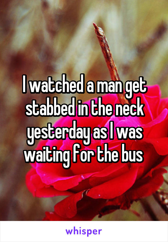 I watched a man get stabbed in the neck yesterday as I was waiting for the bus 