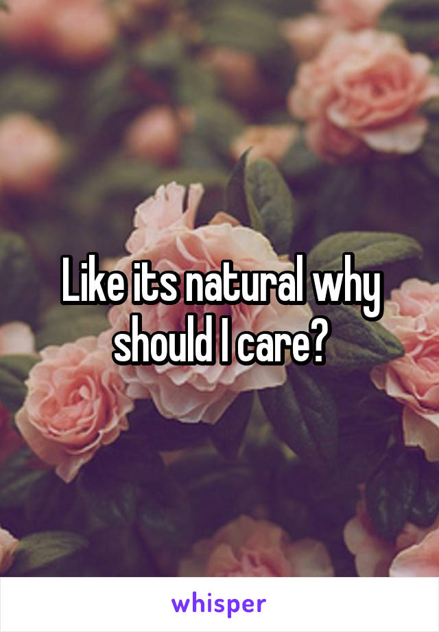 Like its natural why should I care?