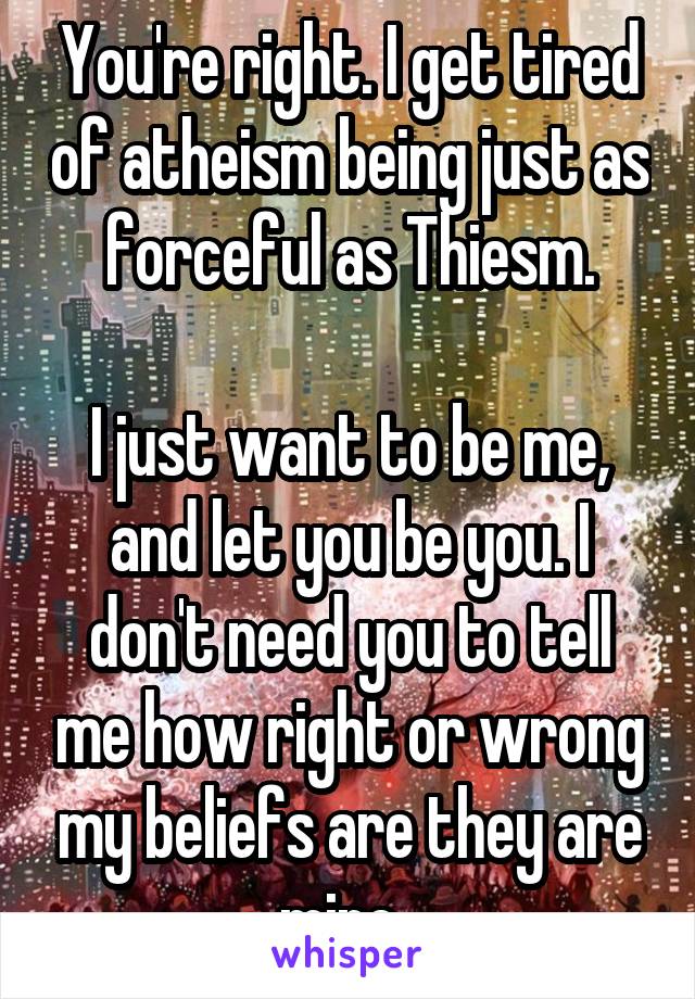 You're right. I get tired of atheism being just as forceful as Thiesm.

I just want to be me, and let you be you. I don't need you to tell me how right or wrong my beliefs are they are mine. 