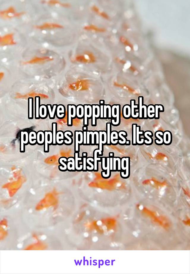 I love popping other peoples pimples. Its so satisfying 