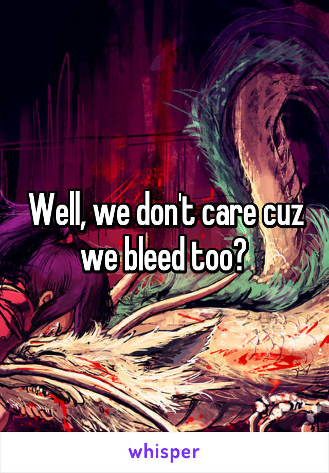 Well, we don't care cuz we bleed too? 