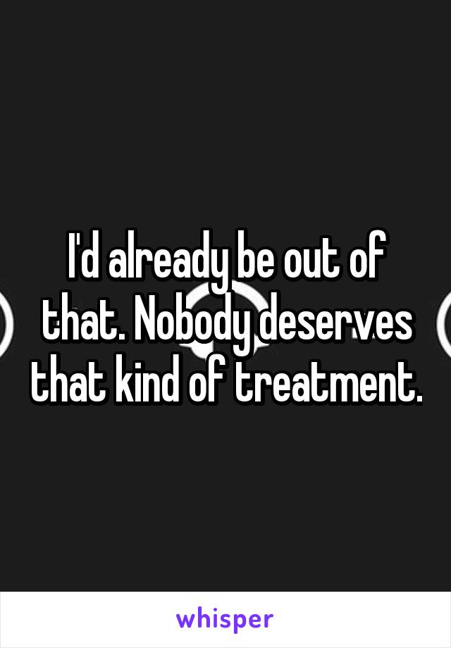 I'd already be out of that. Nobody deserves that kind of treatment.