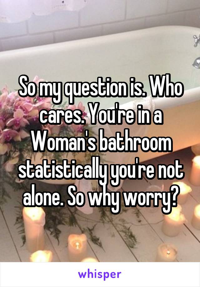 So my question is. Who cares. You're in a Woman's bathroom statistically you're not alone. So why worry?