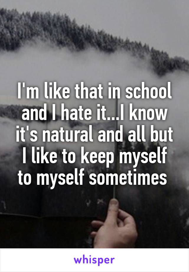 I'm like that in school and I hate it...I know it's natural and all but I like to keep myself
to myself sometimes 