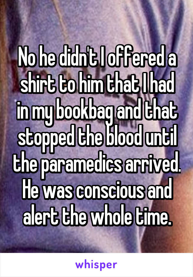 No he didn't I offered a shirt to him that I had in my bookbag and that stopped the blood until the paramedics arrived. He was conscious and alert the whole time.