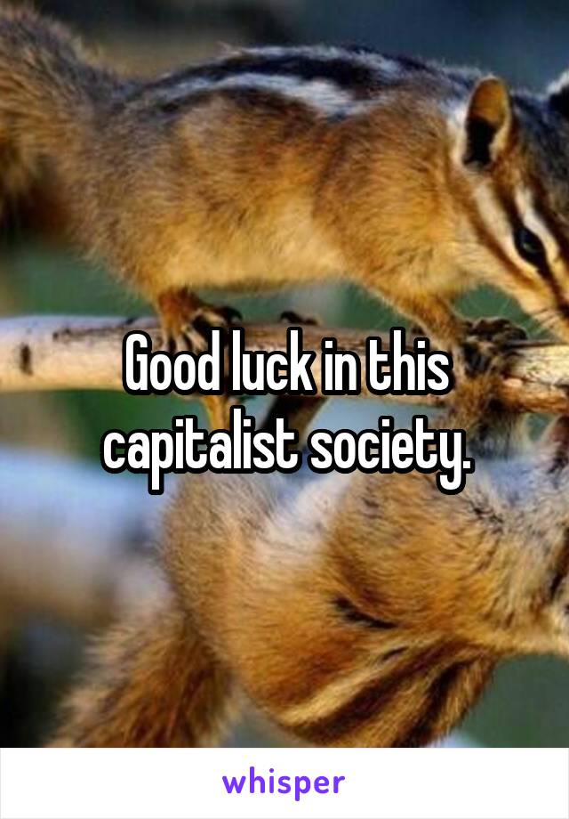 Good luck in this capitalist society.