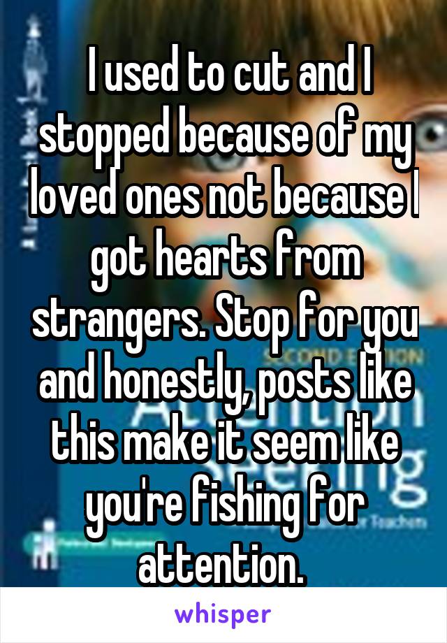  I used to cut and I stopped because of my loved ones not because I got hearts from strangers. Stop for you and honestly, posts like this make it seem like you're fishing for attention. 