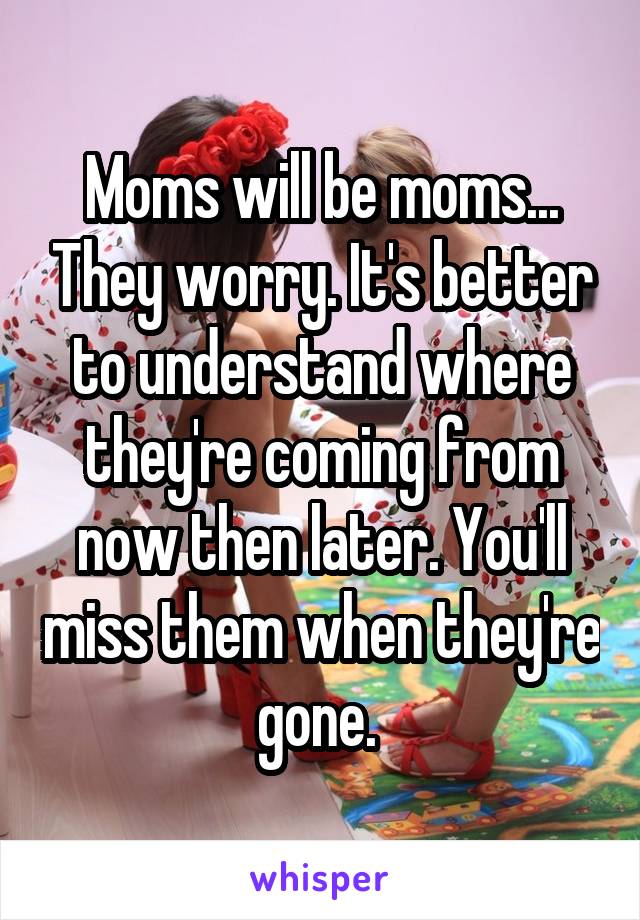 Moms will be moms... They worry. It's better to understand where they're coming from now then later. You'll miss them when they're gone. 