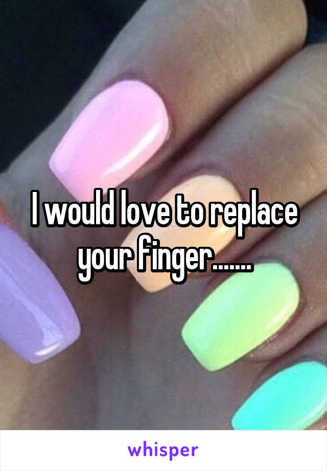 I would love to replace your finger.......