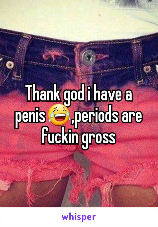 Thank god i have a penis😂,periods are fuckin gross