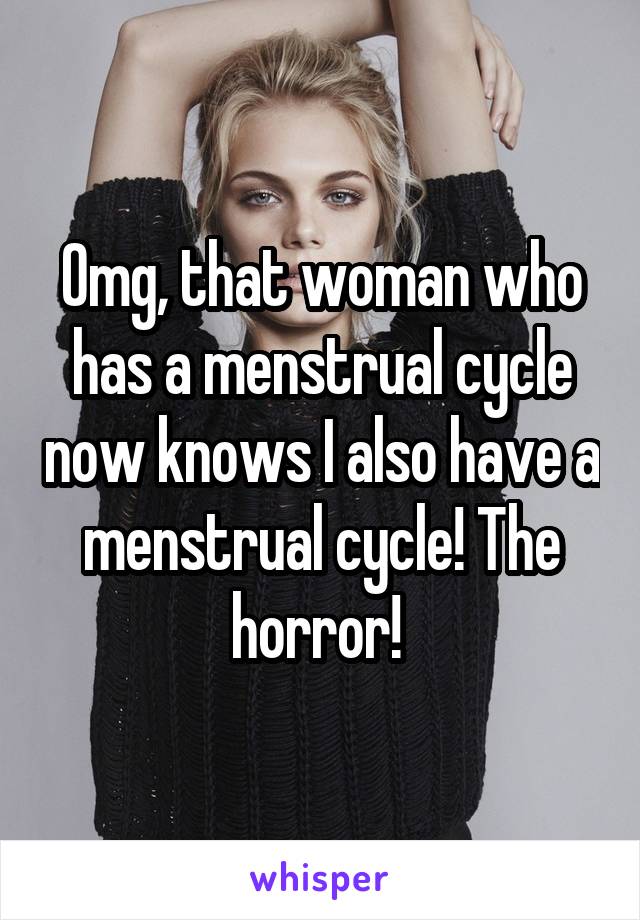 Omg, that woman who has a menstrual cycle now knows I also have a menstrual cycle! The horror! 