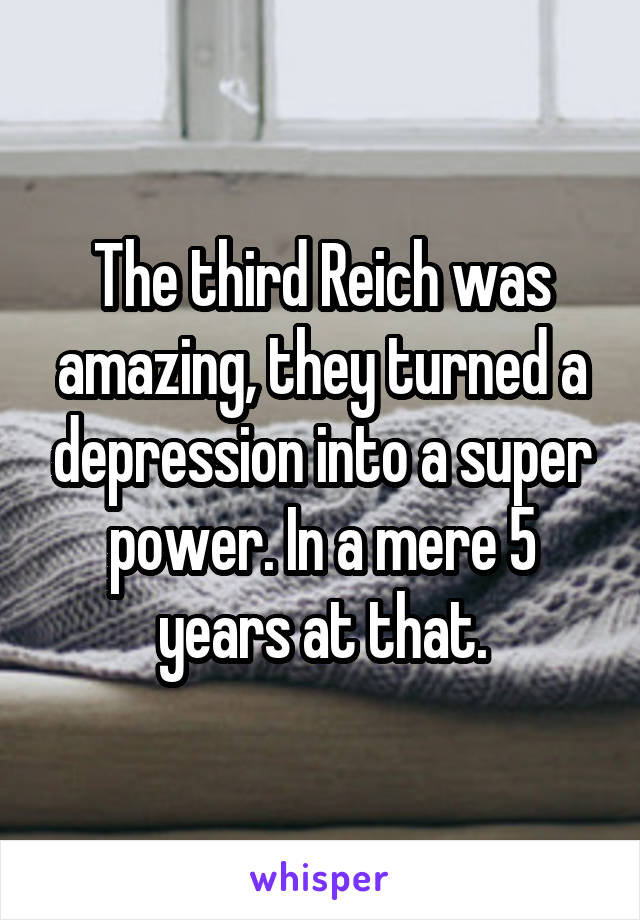 The third Reich was amazing, they turned a depression into a super power. In a mere 5 years at that.