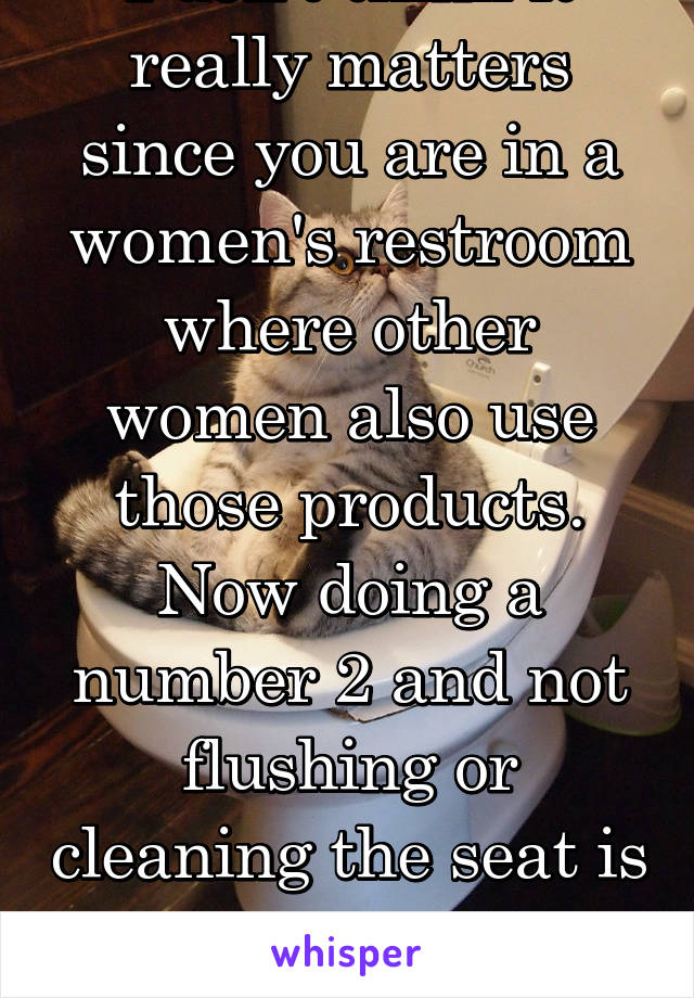 I don't think it really matters since you are in a women's restroom where other women also use those products. Now doing a number 2 and not flushing or cleaning the seat is a stickier & gross problem 