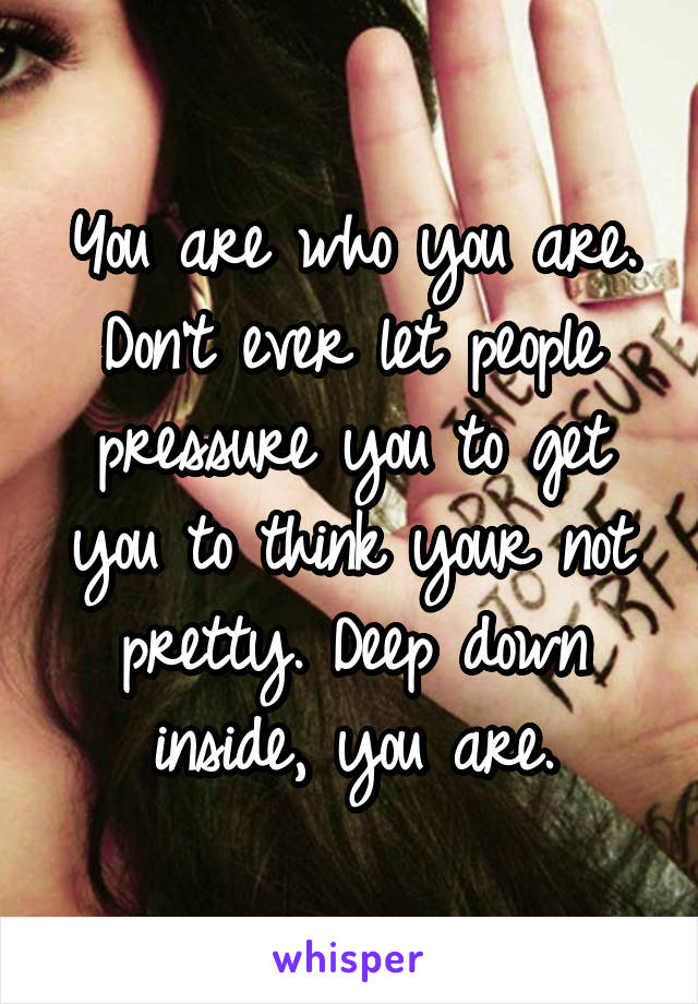 You are who you are. Don't ever let people pressure you to get you to think your not pretty. Deep down inside, you are.