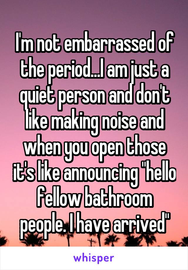 I'm not embarrassed of the period...I am just a quiet person and don't like making noise and when you open those it's like announcing "hello fellow bathroom people. I have arrived"