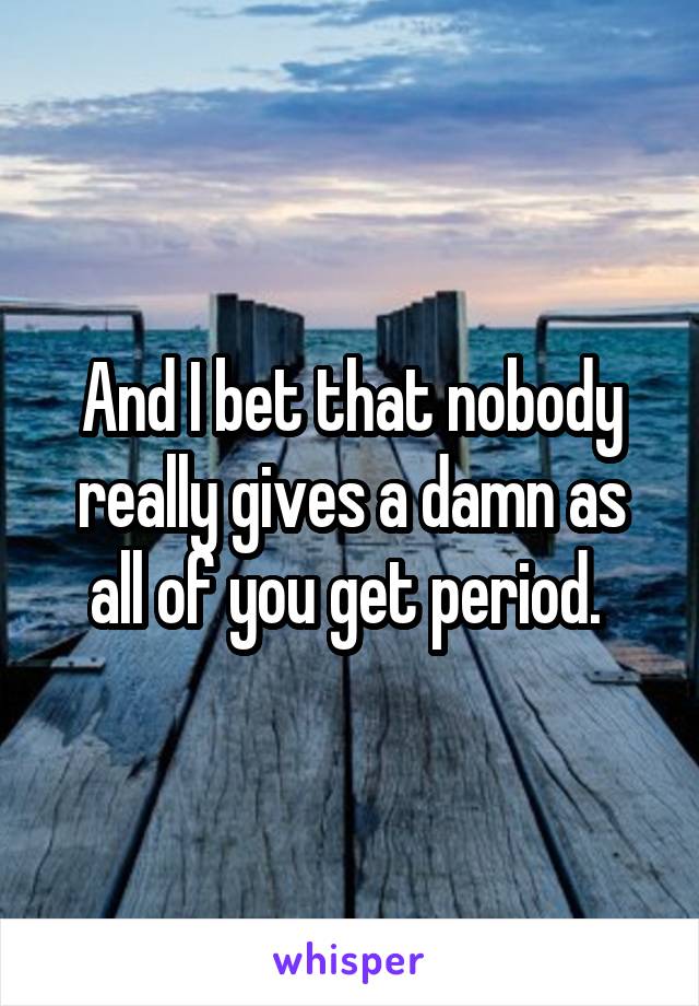 And I bet that nobody really gives a damn as all of you get period. 