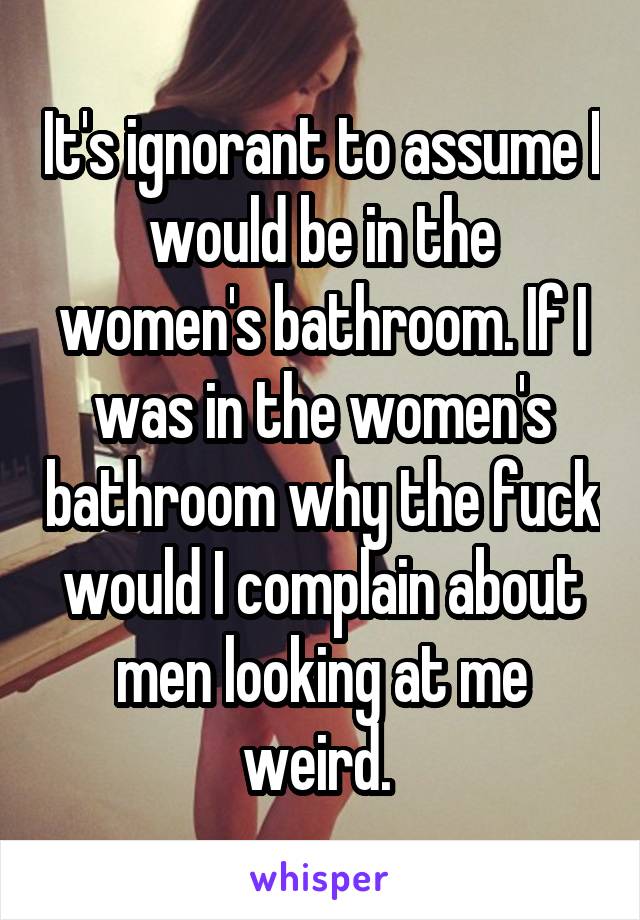 It's ignorant to assume I would be in the women's bathroom. If I was in the women's bathroom why the fuck would I complain about men looking at me weird. 