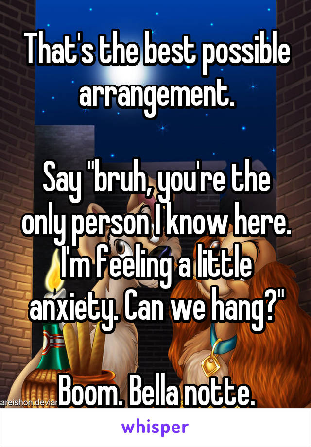 That's the best possible arrangement.

Say "bruh, you're the only person I know here. I'm feeling a little anxiety. Can we hang?"

Boom. Bella notte.