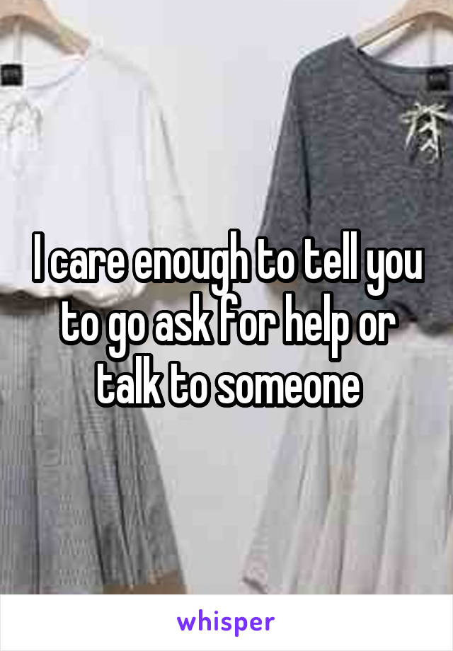 I care enough to tell you to go ask for help or talk to someone