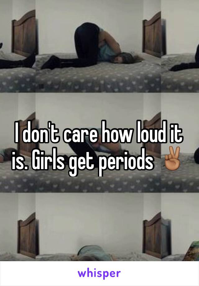 I don't care how loud it is. Girls get periods ✌🏾️