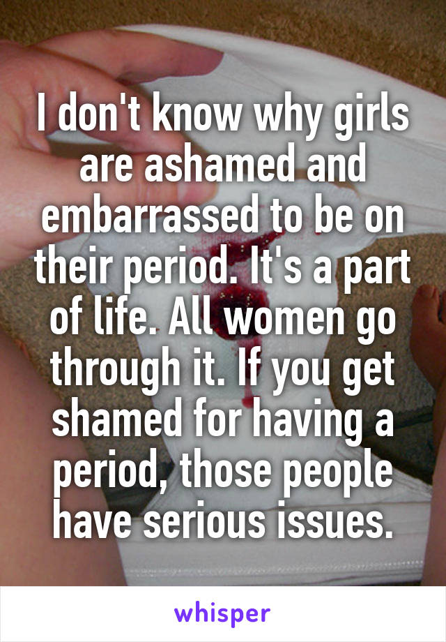 I don't know why girls are ashamed and embarrassed to be on their period. It's a part of life. All women go through it. If you get shamed for having a period, those people have serious issues.