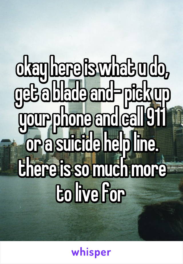 okay here is what u do, get a blade and- pick up your phone and call 911 or a suicide help line. there is so much more to live for 