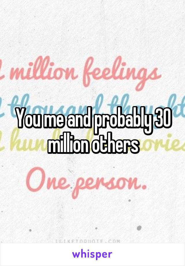 You me and probably 30 million others