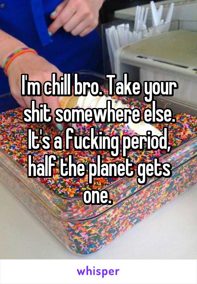 I'm chill bro. Take your shit somewhere else. It's a fucking period, half the planet gets one. 