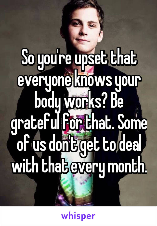 So you're upset that everyone knows your body works? Be grateful for that. Some of us don't get to deal with that every month.