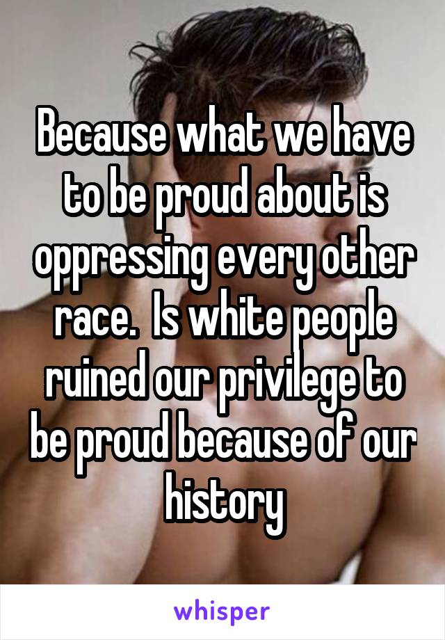 Because what we have to be proud about is oppressing every other race.  Is white people ruined our privilege to be proud because of our history