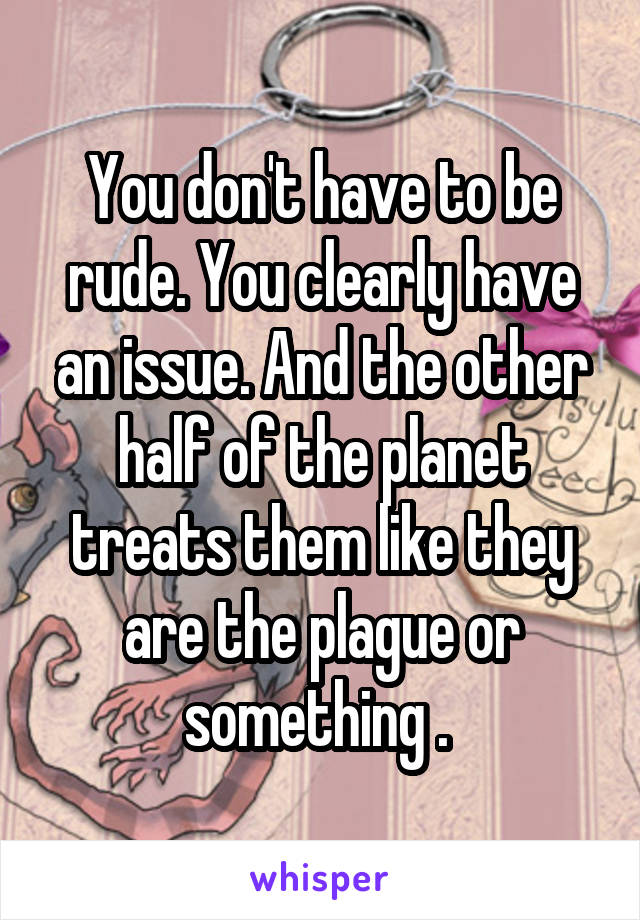 You don't have to be rude. You clearly have an issue. And the other half of the planet treats them like they are the plague or something . 