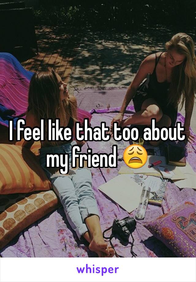 I feel like that too about my friend 😩