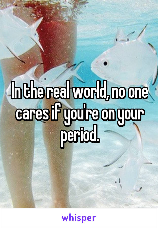 In the real world, no one cares if you're on your period.