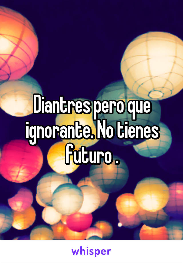 Diantres pero que ignorante. No tienes futuro .