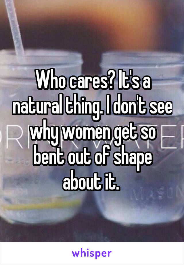 Who cares? It's a natural thing. I don't see why women get so bent out of shape about it. 