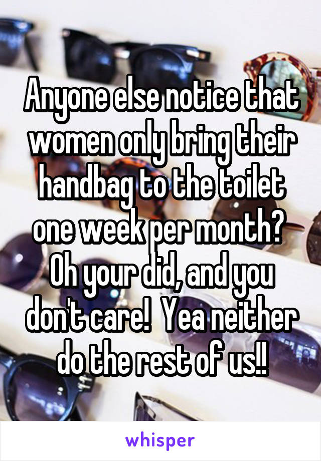 Anyone else notice that women only bring their handbag to the toilet one week per month?  Oh your did, and you don't care!  Yea neither do the rest of us!!