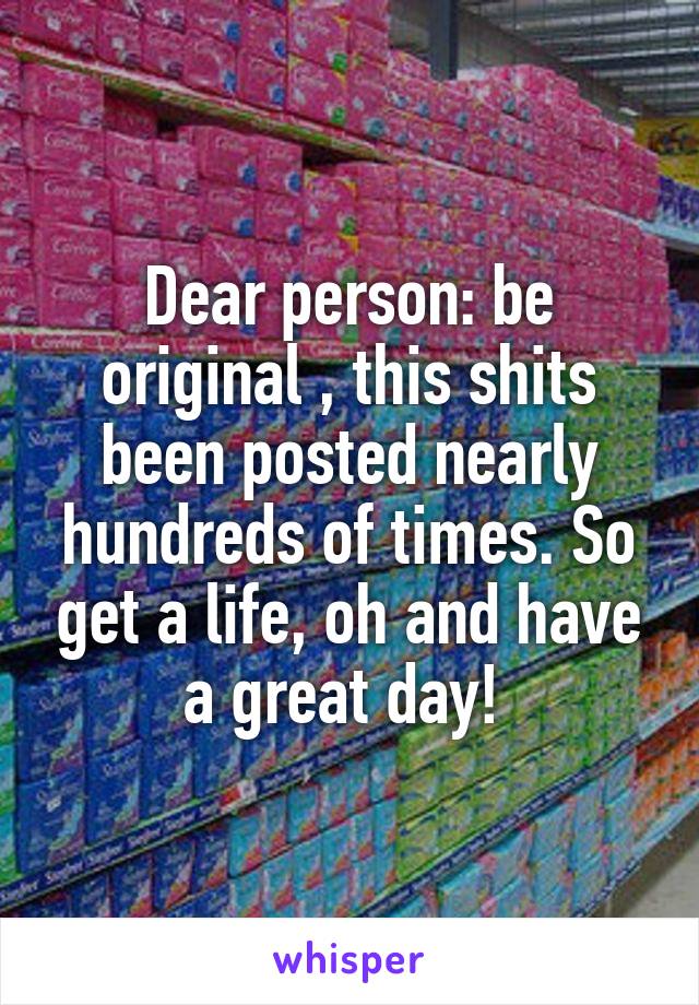 Dear person: be original , this shits been posted nearly hundreds of times. So get a life, oh and have a great day! 