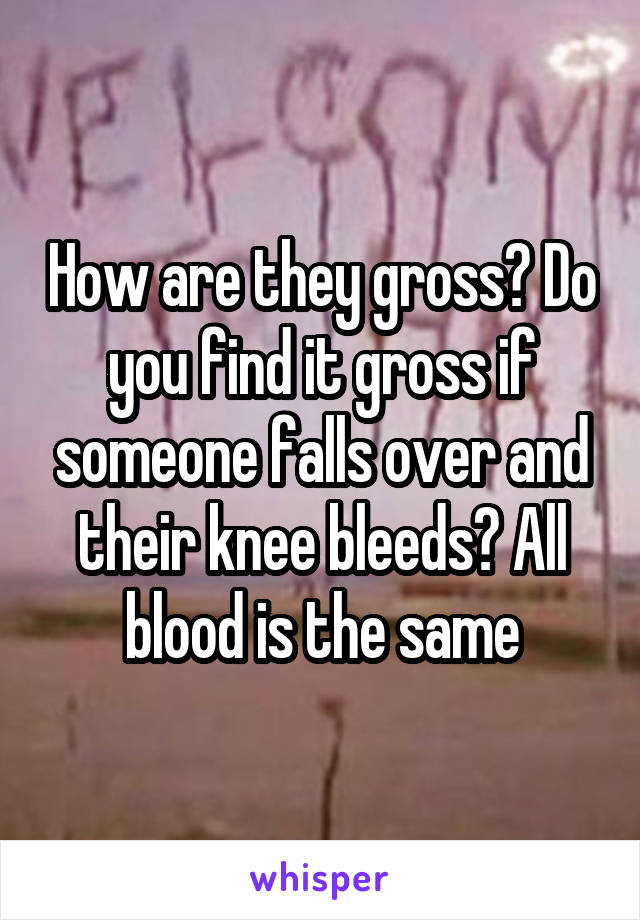 How are they gross? Do you find it gross if someone falls over and their knee bleeds? All blood is the same