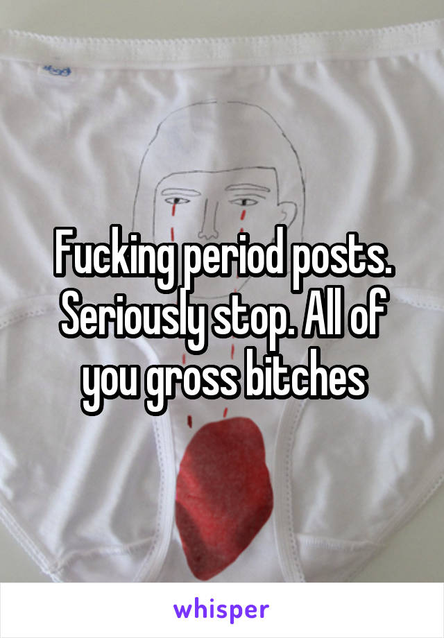 Fucking period posts. Seriously stop. All of you gross bitches