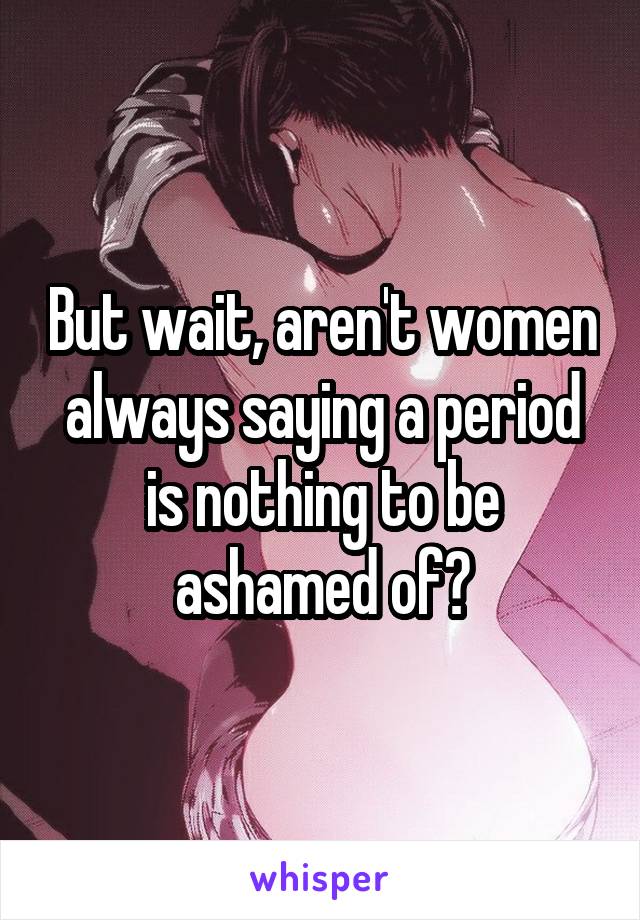 But wait, aren't women always saying a period is nothing to be ashamed of?