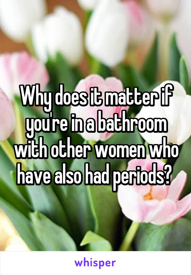 Why does it matter if you're in a bathroom with other women who have also had periods? 