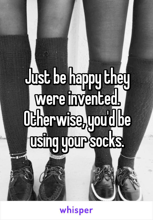 Just be happy they were invented.
Otherwise, you'd be using your socks.